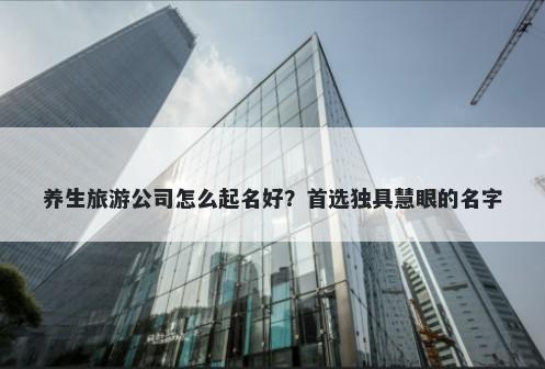 养生旅游公司怎么起名好？首选独具慧眼的名字