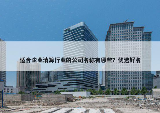 适合企业清算行业的公司名称有哪些？优选好名
