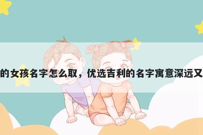 姓江的女孩名字怎么取，优选吉利的名字寓意深远又好听