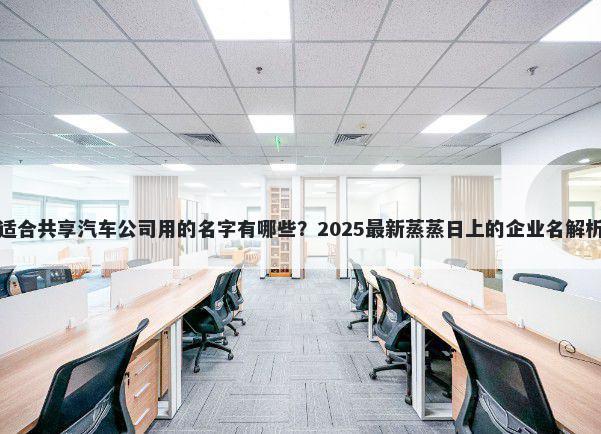 适合共享汽车公司用的名字有哪些？2025最新蒸蒸日上的企业名解析