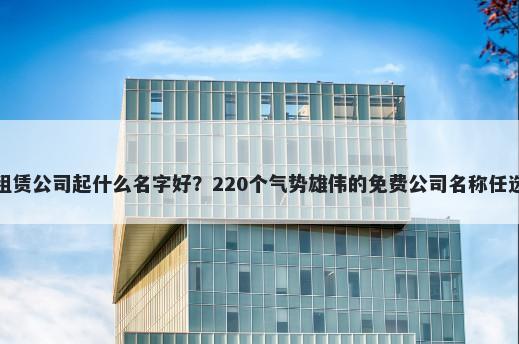 租赁公司起什么名字好？220个气势雄伟的免费公司名称任选
