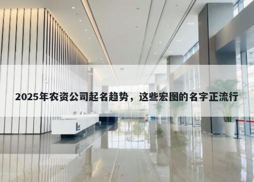 2025年农资公司起名趋势，这些宏图的名字正流行