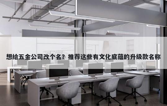 想给五金公司改个名？推荐这些有文化底蕴的升级款名称