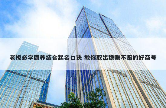 老板必学康养结合起名口诀 教你取出稳赚不赔的好商号