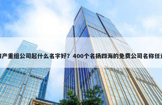 破产重组公司起什么名字好？400个名扬四海的免费公司名称任选