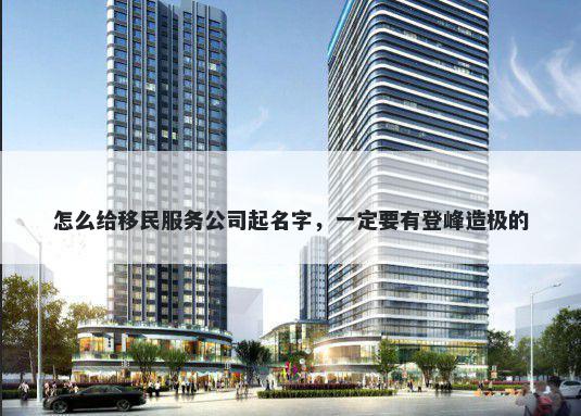 怎么给移民服务公司起名字，一定要有登峰造极的