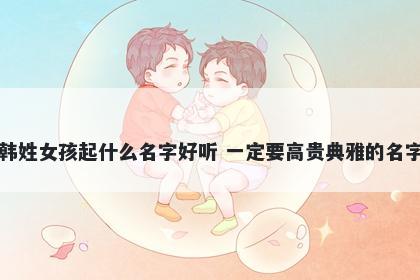 韩姓女孩起什么名字好听 一定要高贵典雅的名字