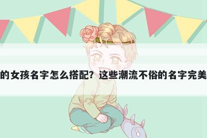 姓毛的女孩名字怎么搭配？这些潮流不俗的名字完美契合