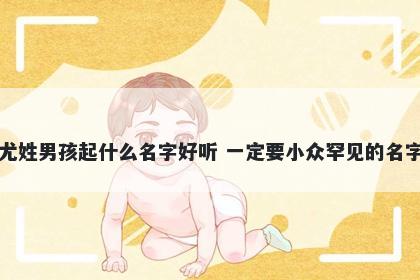 尤姓男孩起什么名字好听 一定要小众罕见的名字