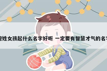 管姓女孩起什么名字好听 一定要有智慧才气的名字