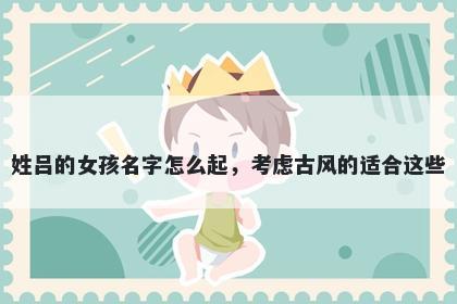 姓吕的女孩名字怎么起，考虑古风的适合这些