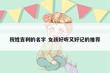 祝姓吉利的名字 女孩好听又好记的推荐