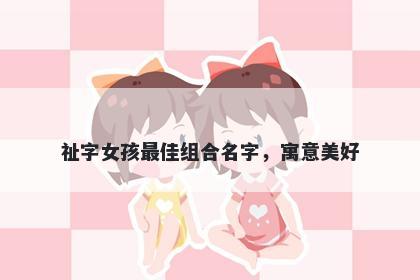 祉字女孩最佳组合名字，寓意美好