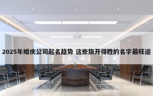 2025年婚庆公司起名趋势 这些旗开得胜的名字最旺运