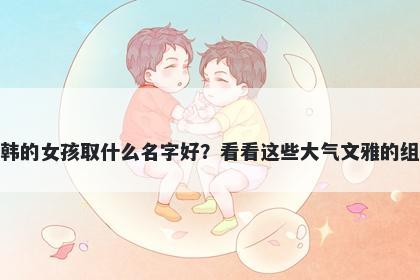姓韩的女孩取什么名字好？看看这些大气文雅的组合