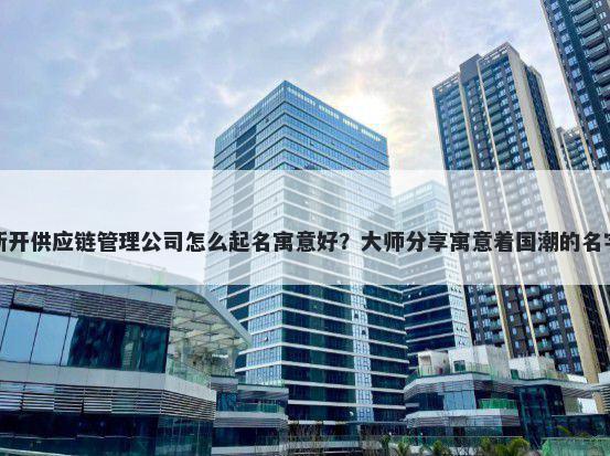 新开供应链管理公司怎么起名寓意好？大师分享寓意着国潮的名字