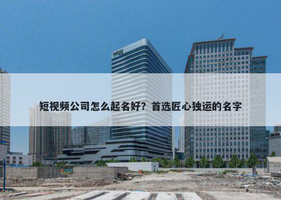 短视频公司怎么起名好？首选匠心独运的名字