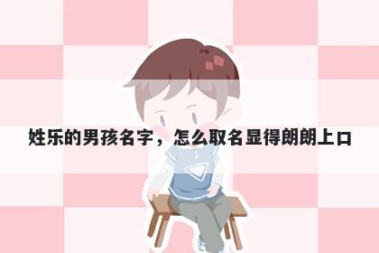 姓乐的男孩名字，怎么取名显得朗朗上口