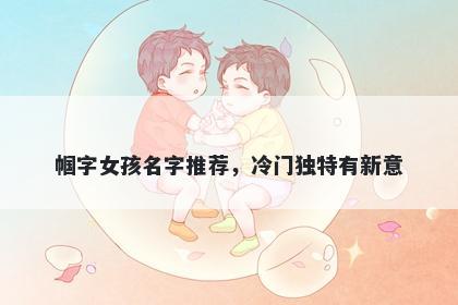 帼字女孩名字推荐，冷门独特有新意