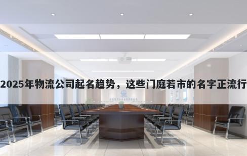 2025年物流公司起名趋势，这些门庭若市的名字正流行