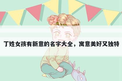 丁姓女孩有新意的名字大全，寓意美好又独特