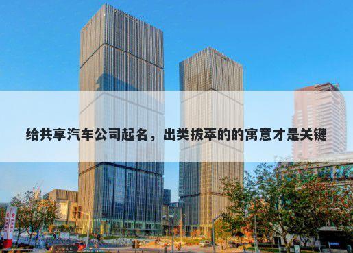 给共享汽车公司起名，出类拔萃的的寓意才是关键