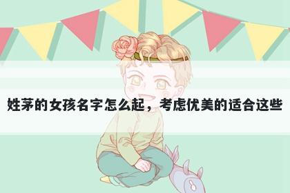 姓茅的女孩名字怎么起，考虑优美的适合这些