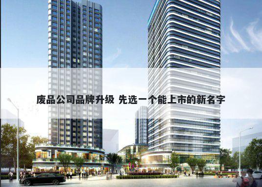 废品公司品牌升级 先选一个能上市的新名字