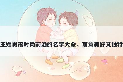 王姓男孩时尚前沿的名字大全，寓意美好又独特