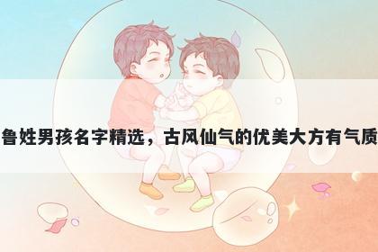 鲁姓男孩名字精选，古风仙气的优美大方有气质