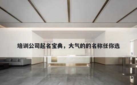 培训公司起名宝典，大气的的名称任你选