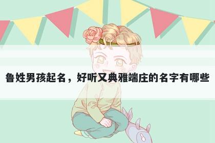 鲁姓男孩起名，好听又典雅端庄的名字有哪些