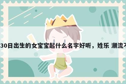 2026年-01月-30日出生的女宝宝起什么名字好听，姓乐 潮流不俗的名字推荐