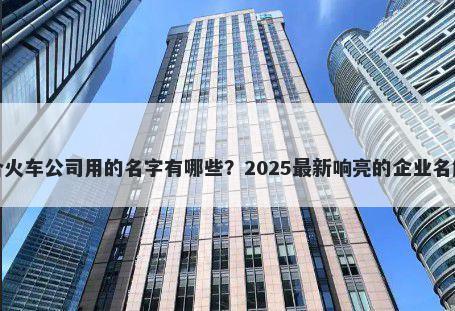 适合火车公司用的名字有哪些？2025最新响亮的企业名解析