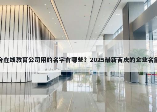 适合在线教育公司用的名字有哪些？2025最新吉庆的企业名解析