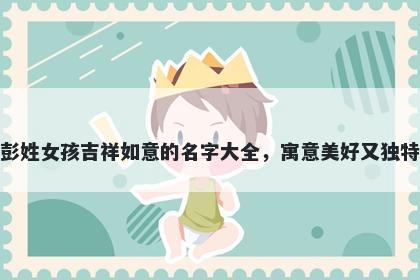 彭姓女孩吉祥如意的名字大全，寓意美好又独特