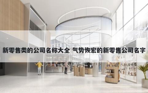 新零售类的公司名称大全 气势恢宏的新零售公司名字