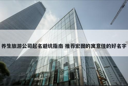 养生旅游公司起名避坑指南 推荐宏图的寓意佳的好名字