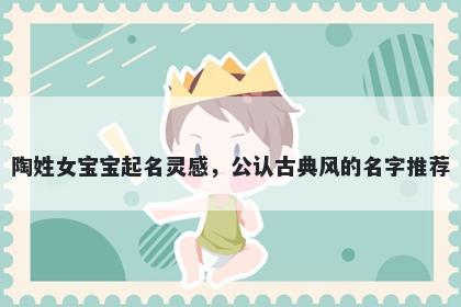 陶姓女宝宝起名灵感，公认古典风的名字推荐