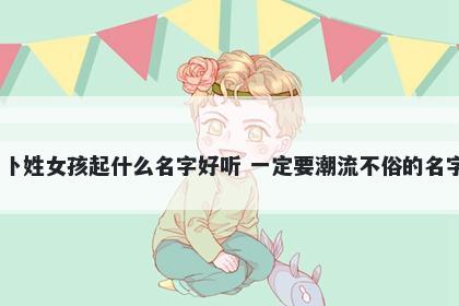 卜姓女孩起什么名字好听 一定要潮流不俗的名字