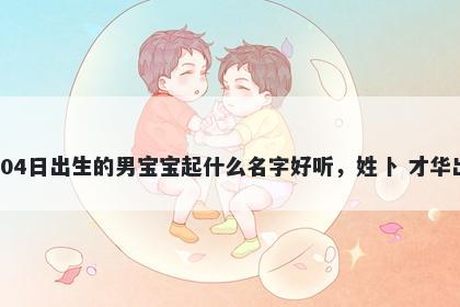 2026年-02月-04日出生的男宝宝起什么名字好听，姓卜 才华出众的名字推荐