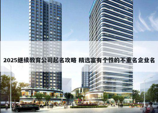 2025继续教育公司起名攻略 精选富有个性的不重名企业名