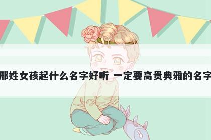 邢姓女孩起什么名字好听 一定要高贵典雅的名字