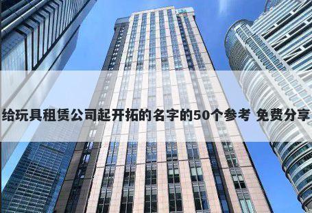 给玩具租赁公司起开拓的名字的50个参考 免费分享
