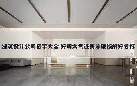 建筑设计公司名字大全 好听大气还寓意硬核的好名称