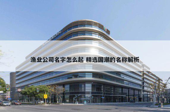 渔业公司名字怎么起 精选国潮的名称解析