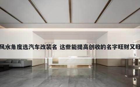 从风水角度选汽车改装名 这些能提高创收的名字旺财又旺运