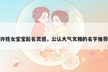 许姓女宝宝起名灵感，公认大气文雅的名字推荐