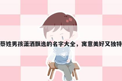 蔡姓男孩潇洒飘逸的名字大全，寓意美好又独特