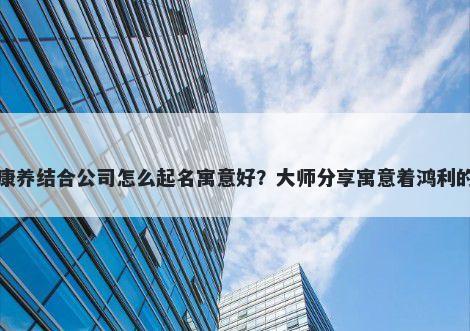 新开康养结合公司怎么起名寓意好？大师分享寓意着鸿利的名字